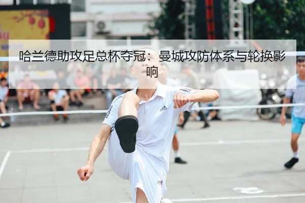 哈兰德助攻足总杯夺冠：曼城攻防体系与轮换影响
