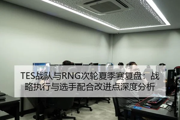 TES战队与RNG次轮夏季赛复盘：战略执行与选手配合改进点深度分析