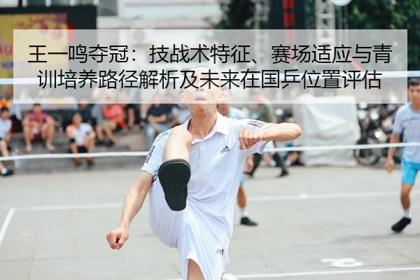 王一鸣夺冠：技战术特征、赛场适应与青训培养路径解析及未来在国乒位置评估